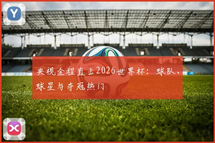 央视全程直击2026世界杯:球队、球星与夺冠热门