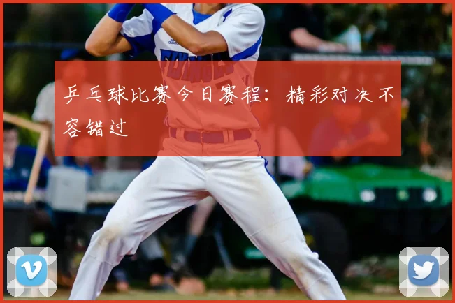 乒乓球比赛今日赛程：精彩对决不容错过