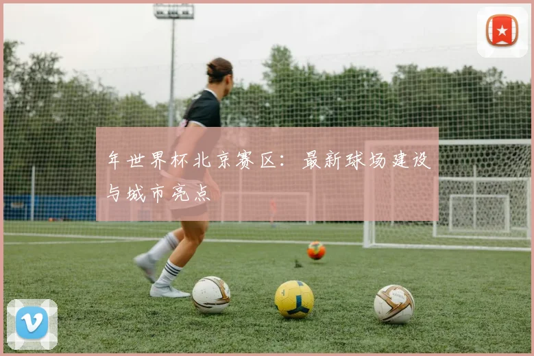 年世界杯北京赛区：最新球场建设与城市亮点