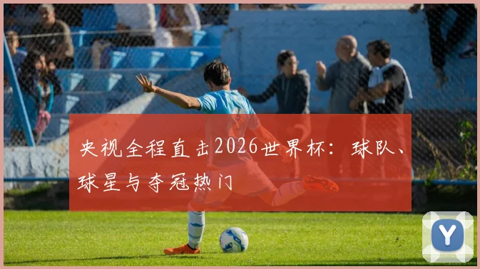央视全程直击2026世界杯:球队、球星与夺冠热门