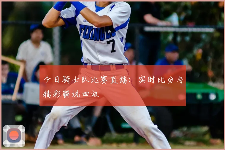 今日骑士队比赛直播:实时比分与精彩解说回放