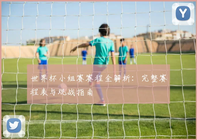 世界杯小组赛赛程全解析：完整赛程表与观战指南